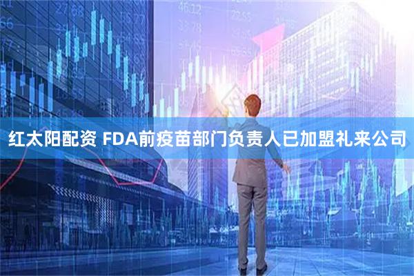 红太阳配资 FDA前疫苗部门负责人已加盟礼来公司