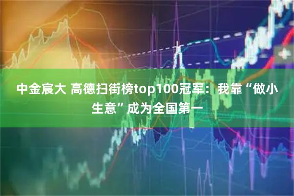 中金宸大 高德扫街榜top100冠军：我靠“做小生意”成为全国第一