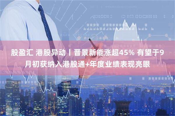 股盈汇 港股异动丨晋景新能涨超45% 有望于9月初获纳入港股通+年度业绩表现亮眼